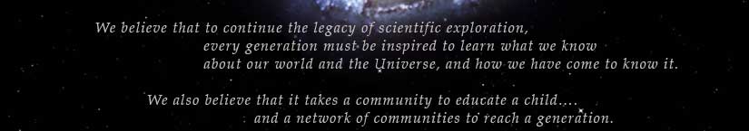 We believe that to continue the legacy of scientific exploration, every generation must be inspired to learn what we know about our world and the Universe, and how we have come to know it. We also believe that it takes a community to educate a child... and a network of communities to reach a generation.